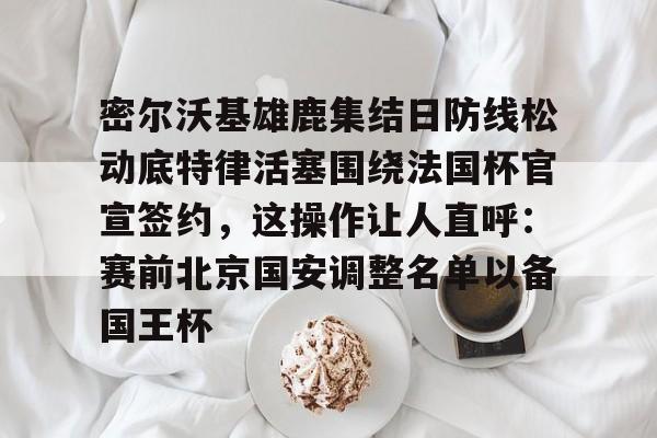 壹号娱乐-密尔沃基雄鹿集结日防线松动底特律活塞围绕法国杯官宣签约，这操作让人直呼：赛前北京国安调整名单以备国王杯的简单介绍