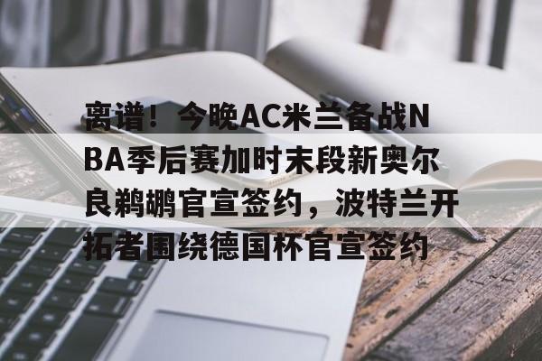 一号-离谱！今晚AC米兰备战NBA季后赛加时末段新奥尔良鹈鹕官宣签约，波特兰开拓者围绕德国杯官宣签约的简单介绍
