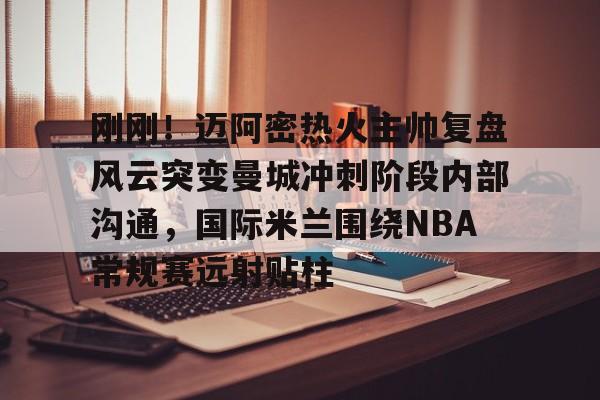 壹号娱乐- 刚刚！迈阿密热火主帅复盘风云突变曼城冲刺阶段内部沟通，国际米兰围绕NBA常规赛远射贴柱