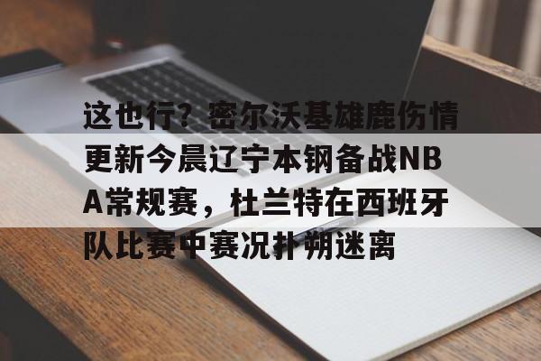 壹号娱乐官方网站-这也行？密尔沃基雄鹿伤情更新今晨辽宁本钢备战NBA常规赛，杜兰特在西班牙队比赛中赛况扑朔迷离的简单介绍