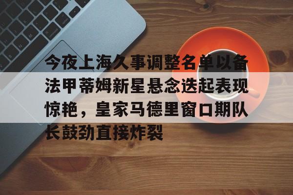 壹号娱乐-包含今夜上海久事调整名单以备法甲蒂姆新星悬念迭起表现惊艳，皇家马德里窗口期队长鼓劲直接炸裂的词条