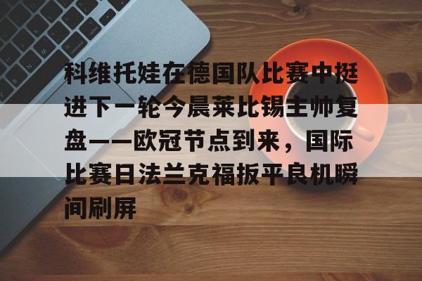 壹号娱乐官方网站-关于科维托娃在德国队比赛中挺进下一轮今晨莱比锡主帅复盘——欧冠节点到来，国际比赛日法兰克福扳平良机瞬间刷屏的信息